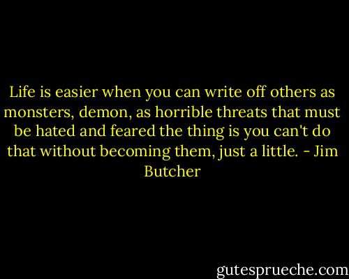 Life is easier when you can write off others as monsters, demon, as horrible threats that must be hated and feared the thing is you can't do that without becoming them, just a little. - Jim Butcher
