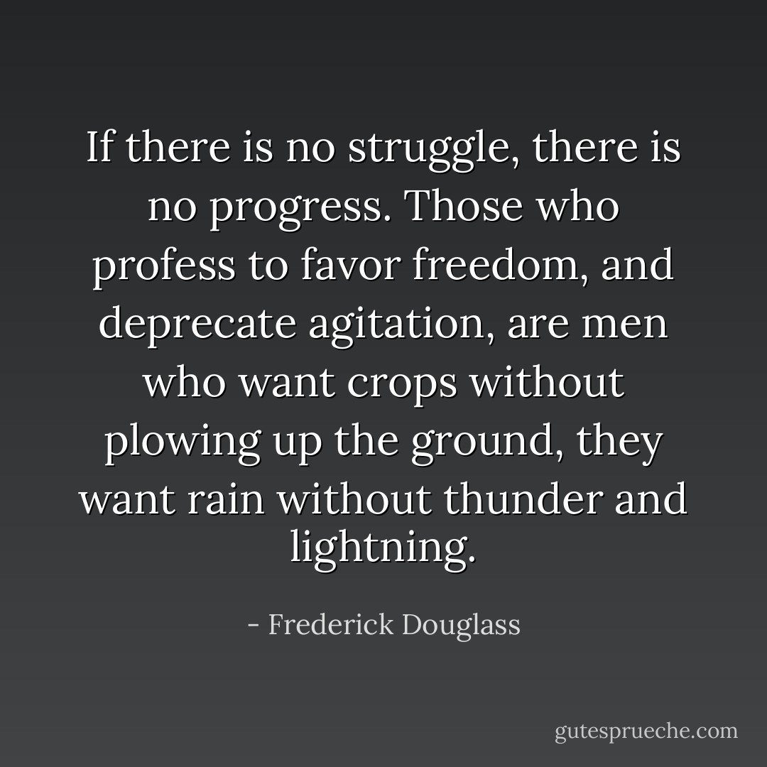 If there is no struggle, there is no progress. Those who profess to favor freedom, and deprecate agitation, are men who want crops without plowing up the ground, they want rain without thunder and lightning. - Frederick Douglass
