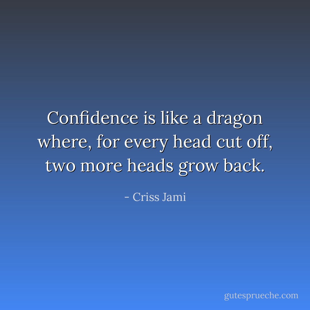 Confidence is like a dragon where, for every head cut off, two more heads grow back. - Criss Jami