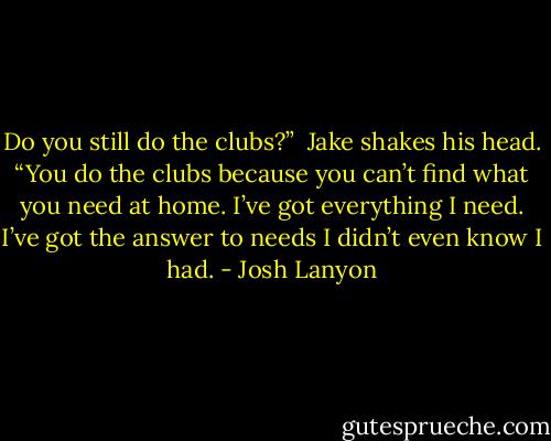 Do you still do the clubs?”<br /><br />Jake shakes his head. “You do the clubs<br />because you can’t find what you need at home. I’ve got everything I need. I’ve got the answer to needs I didn’t even know I had. - Josh Lanyon