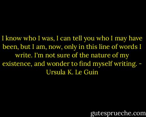 I know who I was, I can tell you who I may have been, but I am, now, only in this line of words I write. I'm not sure of the nature of my existence, and wonder to find myself writing. - Ursula K. Le Guin