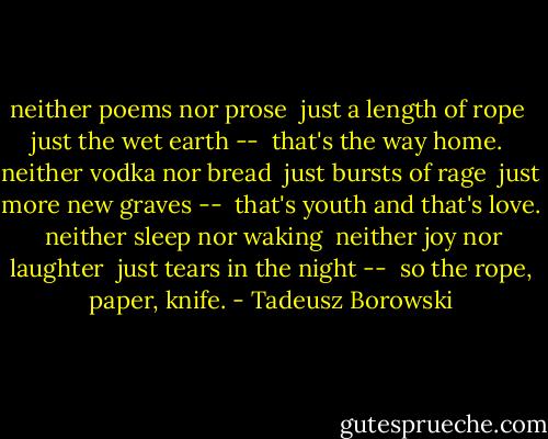 neither poems nor prose <br />just a length of rope <br />just the wet earth -- <br />that's the way home.<br /><br />neither vodka nor bread <br />just bursts of rage <br />just more new graves -- <br />that's youth and that's love.<br /><br />neither sleep nor waking <br />neither joy nor laughter <br />just tears in the night -- <br />so the rope, paper, knife. - Tadeusz Borowski