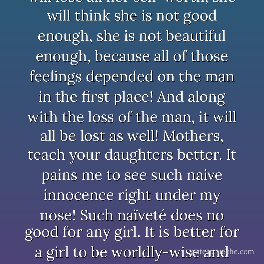 Young girls today are very mistaken to be thinking that their sense of self-worth and their acknowledgment of their beauty depends on whether a man will give that to them or not. Such naïveté! And so what will happen when the man changes his mind about her? Tells her she's not beautiful enough? That she's not good enough? Cheats on her? Leaves her? Then what happens? She will lose all her self-worth, she will think she is not good enough, she is not beautiful enough, because all of those feelings depended on the man in the first place! And along with the loss of the man, it will all be lost as well! Mothers, teach your daughters better. It pains me to see such naive innocence right under my nose! Such naïveté does no good for any girl. It is better for a girl to be worldly-wise and have street-smarts! That's what a girl needs to have in life! Not wide-eyed delusional innocence! The sense of self-worth and acknowledgment of being beautiful must not come from a man, it must come from inside the woman herself, men will come and men will go and their coming and going must not take an effect on the woman's sense of worth and beauty. - C. JoyBell C.