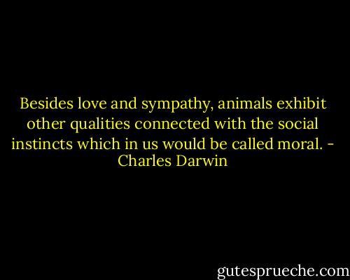 Besides love and sympathy, animals exhibit other qualities connected with the social instincts which in us would be called moral. - Charles Darwin