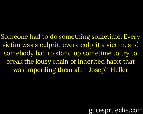 Someone had to do something sometime. Every victim was a culprit, every culprit a victim, and somebody had to stand up sometime to try to break the lousy chain of inherited habit that was imperiling them all. - Joseph Heller