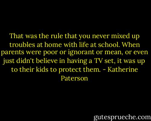 That was the rule that you never mixed up troubles at home with life at school. When parents were poor or ignorant or mean, or even just didn't believe in having a TV set, it was up to their kids to protect them. - Katherine Paterson
