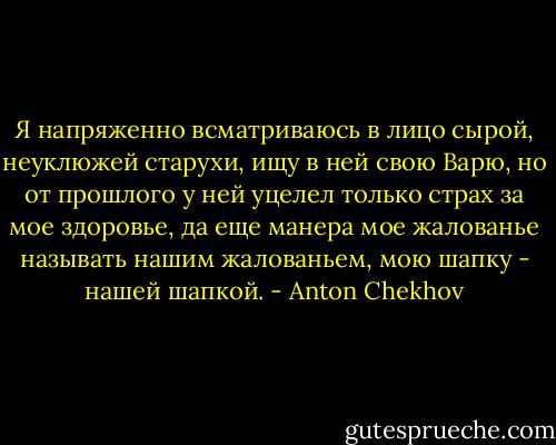 Я напряженно всматриваюсь в лицо сырой, неуклюжей старухи, ищу в ней свою Варю, но от прошлого у ней уцелел только страх за мое здоровье, да еще манера мое жалованье называть нашим жалованьем, мою шапку - нашей шапкой. - Anton Chekhov