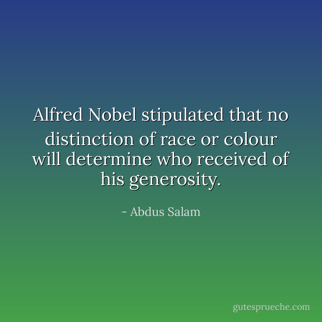<a href="https://www.goodreads.com/author/show/5442262.Alfred_Nobel" title="Alfred Nobel" rel="nofollow noopener">Alfred Nobel</a> stipulated that no distinction of race or colour will determine who received of his generosity. - Abdus Salam