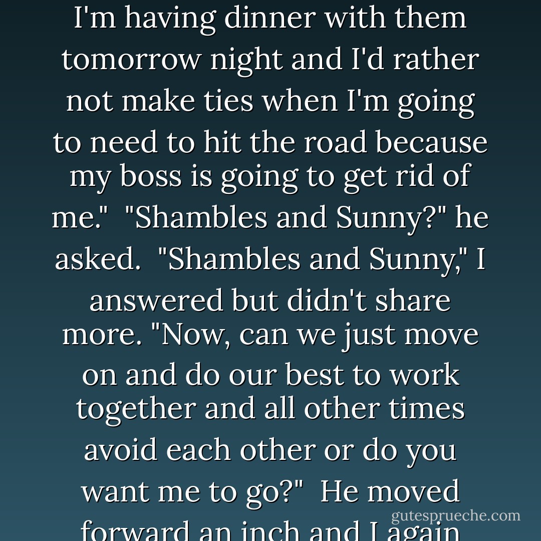 Like I said, when I get pissed I say a lotta shit I don't mean and what I said about you I didn't mean," he repeated, beginning to look as impatient as he sounded. <br />"And like I said, you're old enough to learn you shouldn't do that," I repeated too, probably also looking impatient. <br />"That isn't me," he replied. <br />"Well, then, this obviously is eating you and that's your consequence because I have feelings and you walked all over them and you can't order me to shake it off so you can feel better. It's there, burned in my brain and I can't just forget it because you tell me to. So you have to live with that. You can't and want me gone, say it now because I'm beginning to like Betty and I met Shambles and Sunny and I'm having dinner with them tomorrow night and I'd rather not make ties when I'm going to need to hit the road because my boss is going to get rid of me." <br />"Shambles and Sunny?" he asked. <br />"Shambles and Sunny," I answered but didn't share more. "Now, can we just move on and do our best to work together and all other times avoid each other or do you want me to go?" <br />He moved forward an inch and I again fought the urge to retreat. <br />"Forgiveness is divine," he said softly and I'd never heard him talk soft. He had a very nice voice but when it went soft, it was beautiful. <br />This also sucked. (BTW, in the beginning a lot of things sucked! :D) I mean Lauren uses this word 'sucks'. <br />"I'm not divine," I returned. "I'm also not Ace and I'm not Babe. I'm Lauren. You don't like my name, don't call me anything at all. Now can I clean the danged table?" <br />I had my head tipped back to look him in the eye but I could tell he was expending effort to hold his whole body still. <br />Then he said in that soft voice, "I'm sorry, Ace." <br />"Me too," I replied instantly being clear I didn't accept his apology... - Kristen Ashley