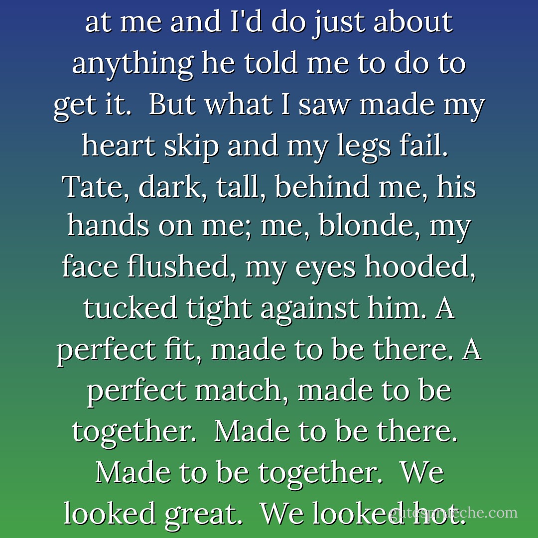 Jesus, Laurie, baby, look at you." <br />My eyes followed his, mainly because I wanted him to keep at me and I'd do just about anything he told me to do to get it. <br />But what I saw made my heart skip and my legs fail. <br />Tate, dark, tall, behind me, his hands on me; me, blonde, my face flushed, my eyes hooded, tucked tight against him. A perfect fit, made to be there. A perfect match, made to be together. <br />Made to be there. <br />Made to be together. <br />We looked great. <br />We looked hot. <br />We looked beautiful. <br />My eyes went to his in the mirror. - Kristen Ashley