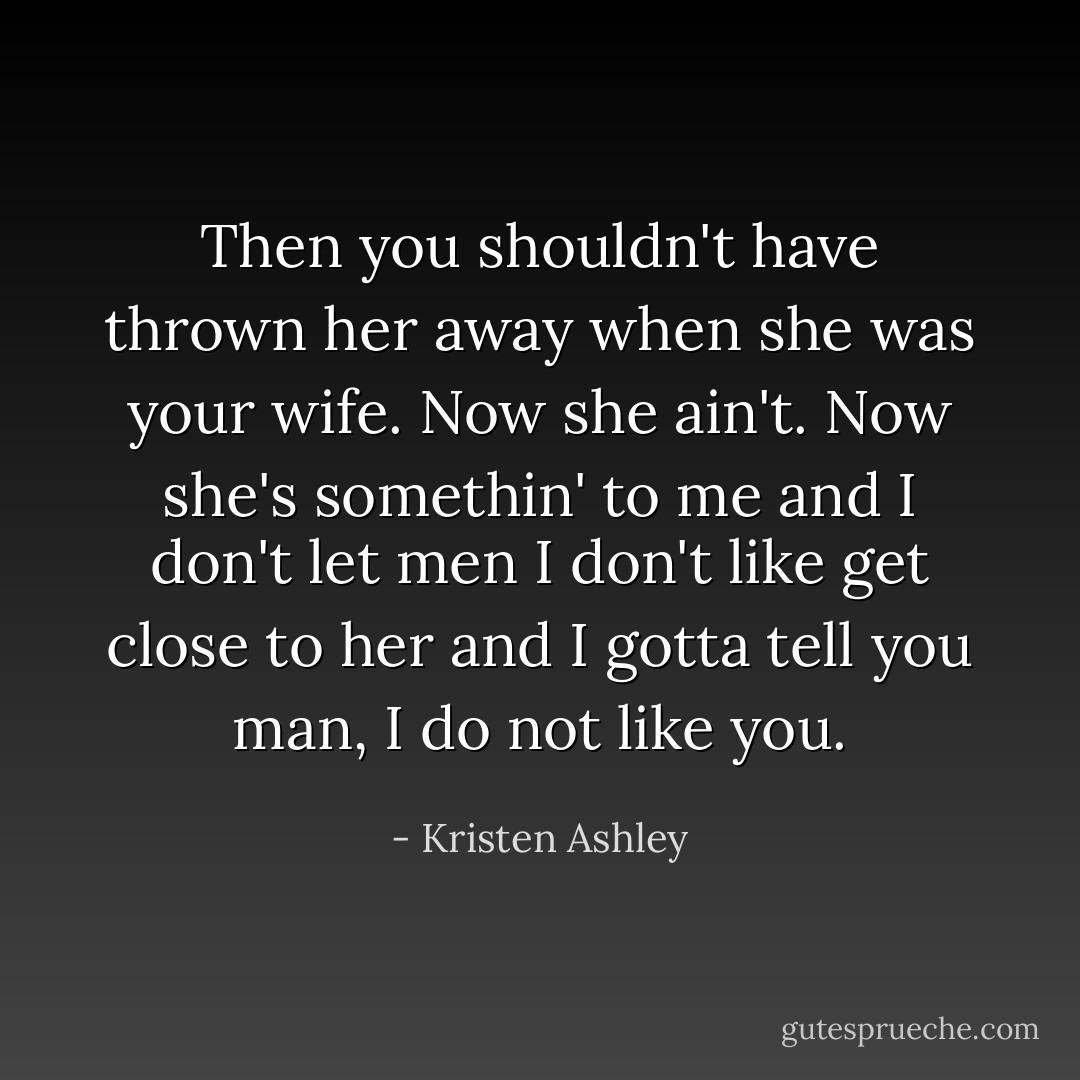Then you shouldn't have thrown her away when she was your wife. Now she ain't. Now she's somethin' to me and I don't let men I don't like get close to her and I gotta tell you man, I do not like you. - Kristen Ashley