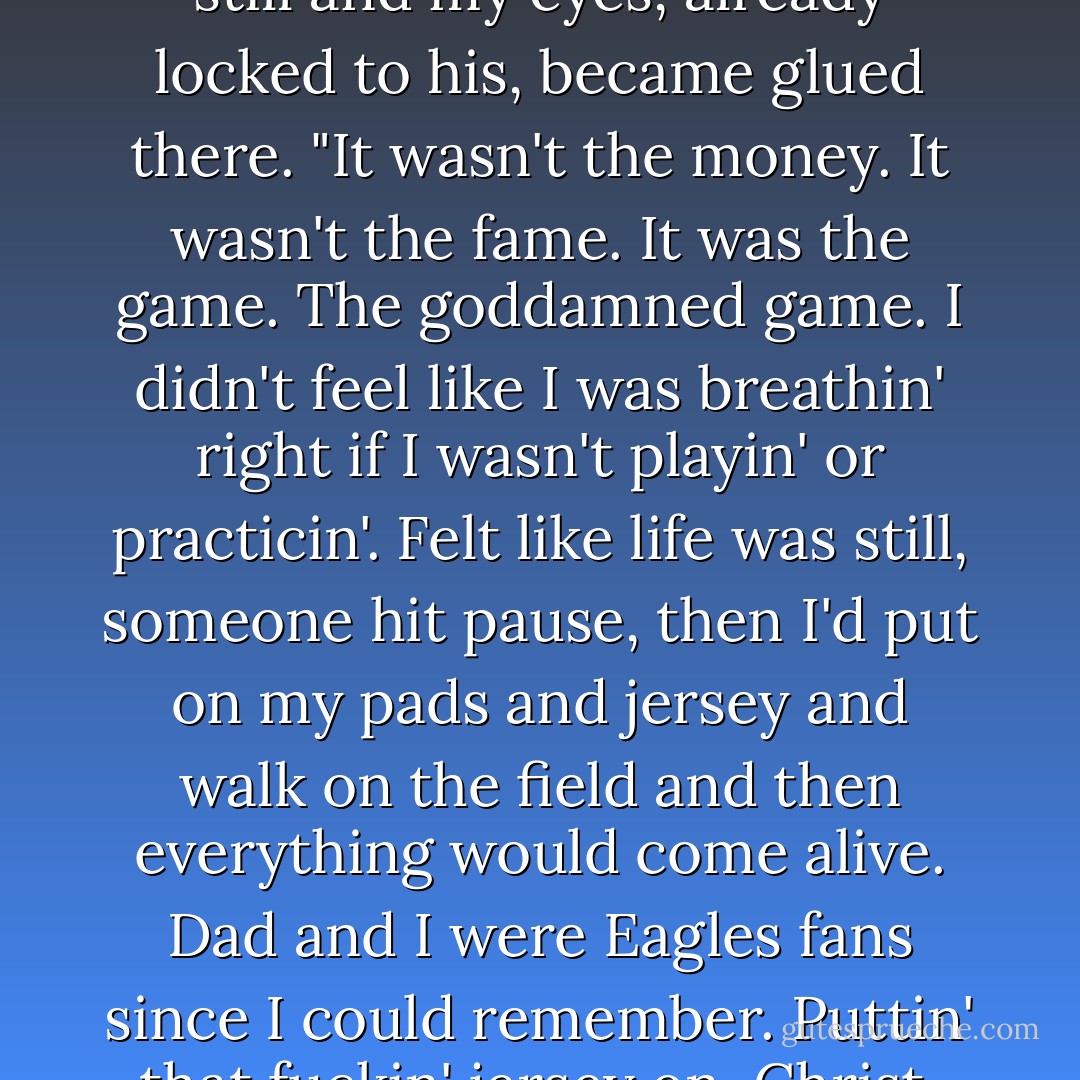 I wanted to play ball," he stated in a way that my body got very still and my eyes, already locked to his, became glued there. "It wasn't the money. It wasn't the fame. It was the game. The goddamned game. I didn't feel like I was breathin' right if I wasn't playin' or practicin'. Felt like life was still, someone hit pause, then I'd put on my pads and jersey and walk on the field and then everything would come alive. Dad and I were Eagles fans since I could remember. Puttin' that fuckin' jersey on, Christ, Laurie...Christ. - Kristen Ashley