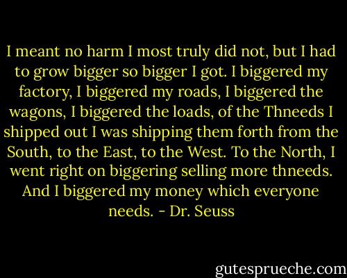 I meant no harm I most truly did not, but I had to grow bigger so bigger I got. I biggered my factory, I biggered my roads, I biggered the wagons, I biggered the loads, of the Thneeds I shipped out I was shipping them forth from the South, to the East, to the West. To the North, I went right on biggering selling more thneeds. And I biggered my money which everyone needs. - Dr. Seuss