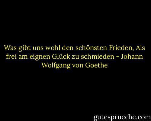 Was gibt uns wohl den schönsten Frieden,<br />Als frei am eignen Glück zu schmieden - Johann Wolfgang von Goethe