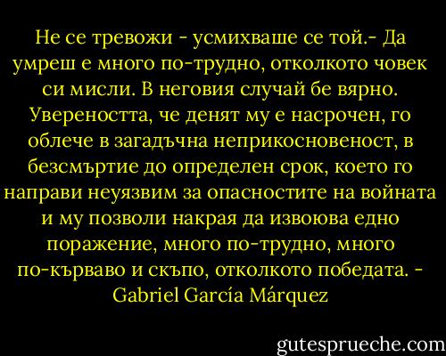 Не се тревожи - усмихваше се той.- Да умреш е много по-трудно, отколкото човек си мисли.<br />В неговия случай бе вярно. Увереността, че денят му е насрочен, го облече в загадъчна неприкосновеност, в безсмъртие до определен срок, което го направи неуязвим за опасностите на войната и му позволи накрая да извоюва едно поражение, много по-трудно, много по-кърваво и скъпо, отколкото победата. - Gabriel García Márquez