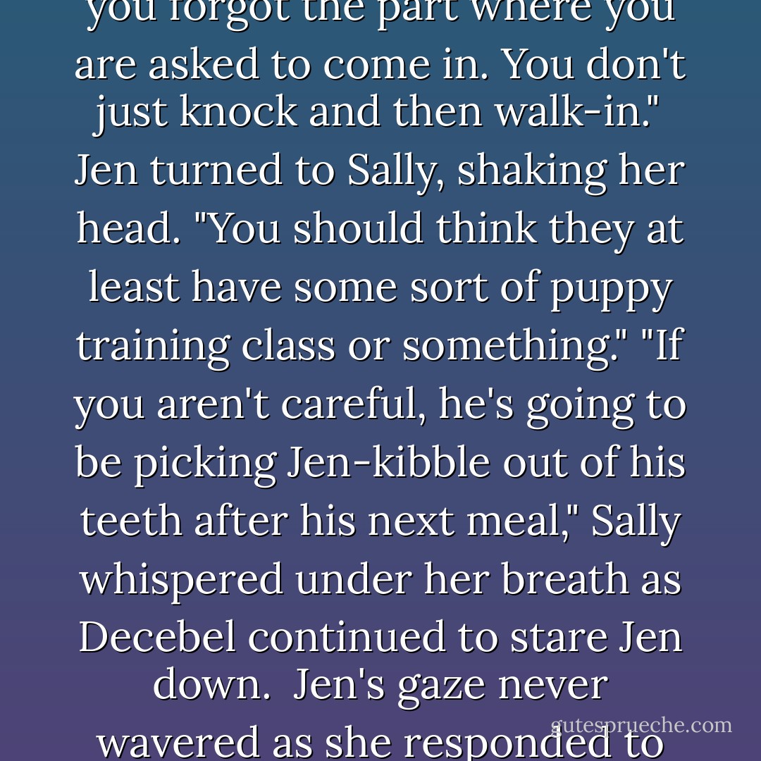 Jen rolled her eyes and let out a huff of air. "You got the knocking part right, fluffy, but you forgot the part where you are asked to come in. You don't just knock and then walk-in." Jen turned to Sally, shaking her head. "You should think they at least have some sort of puppy training class or something."<br />"If you aren't careful, he's going to be picking Jen-kibble out of his teeth after his next meal," Sally whispered under her breath as Decebel continued to stare Jen down. <br />Jen's gaze never wavered as she responded to Sally, "And what makes you think I object to being dinner? - Quinn Loftis