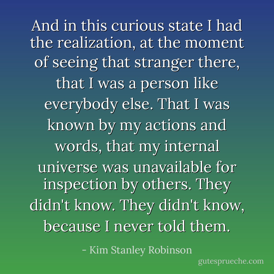 And in this curious state I had the realization, at the moment of seeing that stranger there, that I was a person like everybody else. That I was known by my actions and words, that my internal universe was unavailable for inspection by others. They didn't know. They didn't know, because I never told them. - Kim Stanley Robinson