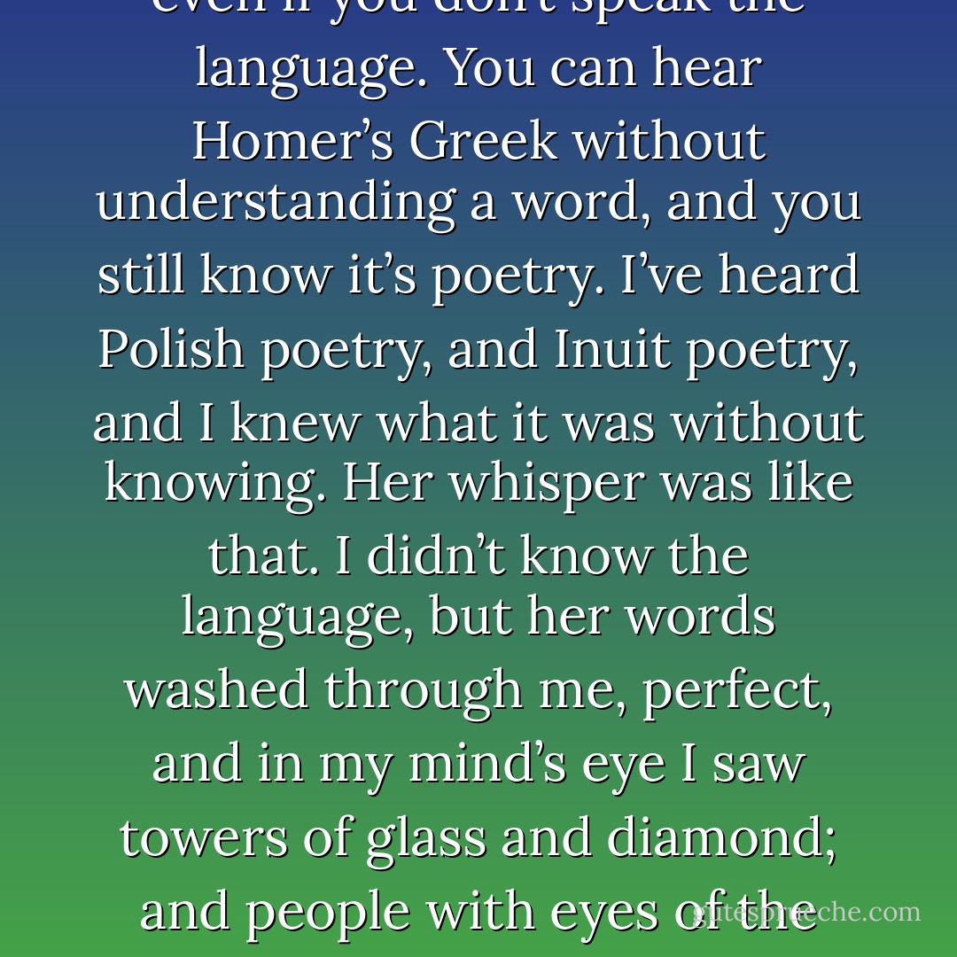 She began to whisper something in my ear. It’s the strangest thing about poetry—you can tell it’s poetry, even if you don’t speak the language. You can hear Homer’s Greek without understanding a word, and you still know it’s poetry. I’ve heard Polish poetry, and Inuit poetry, and I knew what it was without knowing. Her whisper was like that. I didn’t know the language, but her words washed through me, perfect, and in my mind’s eye I saw towers of glass and diamond; and people with eyes of the palest green; and, unstoppable, beneath every syllable, I could feel the relentless advance of the ocean. - Neil Gaiman