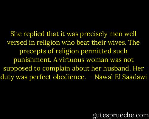 She replied that it was precisely men well versed in religion who beat their wives. The precepts of religion permitted such punishment. A virtuous woman was not supposed to complain about her husband. Her duty was perfect obedience.  - Nawal El Saadawi