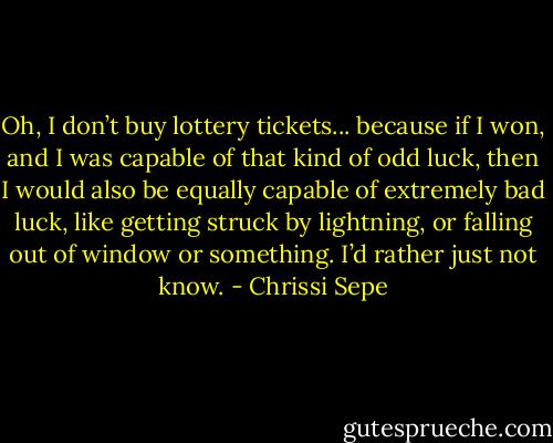 Oh, I don’t buy lottery tickets... because if I won, and I was capable of that kind of odd luck, then I would also be equally capable of extremely bad luck, like getting struck by lightning, or falling out of window or something. I’d rather just not know. - Chrissi Sepe