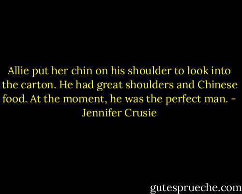 Allie put her chin on his shoulder to look into the carton. He had great shoulders and Chinese food. At the moment, he was the perfect man. - Jennifer Crusie