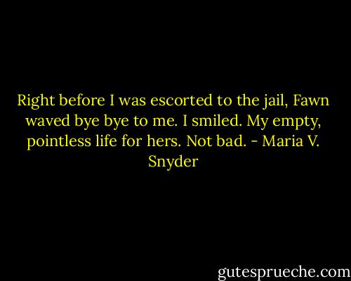 Right before I was escorted to the jail, Fawn waved bye bye to me. I smiled. My empty, pointless life for hers. Not bad. - Maria V. Snyder