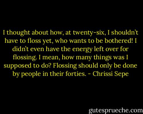I thought about how, at twenty-six, I shouldn’t have to floss yet, who wants to be bothered! I didn’t even have the energy left over for flossing. I mean, how many things was I supposed to do? Flossing should only be done by people in their forties. - Chrissi Sepe