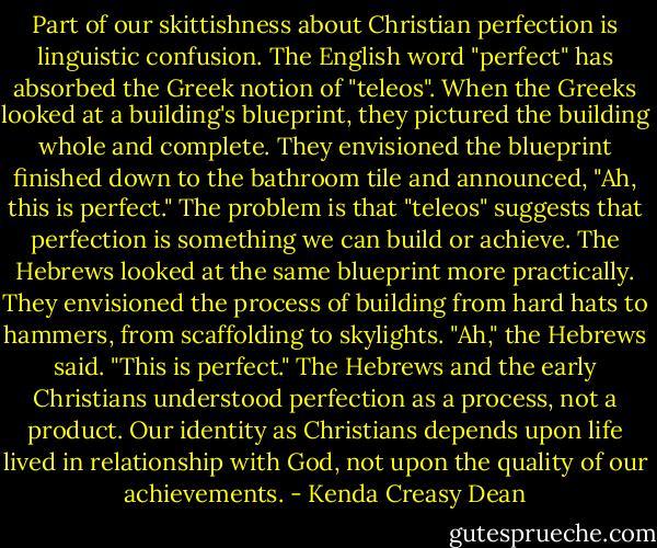 Part of our skittishness about Christian perfection is linguistic confusion. The English word "perfect" has absorbed the Greek notion of "teleos". When the Greeks looked at a building's blueprint, they pictured the building whole and complete. They envisioned the blueprint finished down to the bathroom tile and announced, "Ah, this is perfect." The problem is that "teleos" suggests that perfection is something we can build or achieve. The Hebrews looked at the same blueprint more practically. They envisioned the process of building from hard hats to hammers, from scaffolding to skylights. "Ah," the Hebrews said. "This is perfect." The Hebrews and the early Christians understood perfection as a process, not a product. Our identity as Christians depends upon life lived in relationship with God, not upon the quality of our achievements. - Kenda Creasy Dean