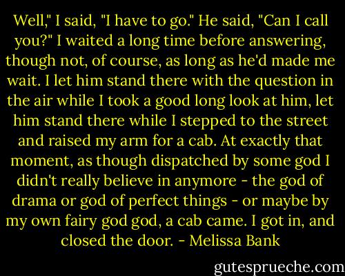 Well," I said, "I have to go."<br />He said, "Can I call you?"<br />I waited a long time before answering, though not, of course, as long as he'd made me wait. I let him stand there with the question in the air while I took a good long look at him, let him stand there while I stepped to the street and raised my arm for a cab. At exactly that moment, as though dispatched by some god I didn't really believe in anymore - the god of drama or god of perfect things - or maybe by my own fairy god god, a cab came. I got in, and closed the door. - Melissa Bank