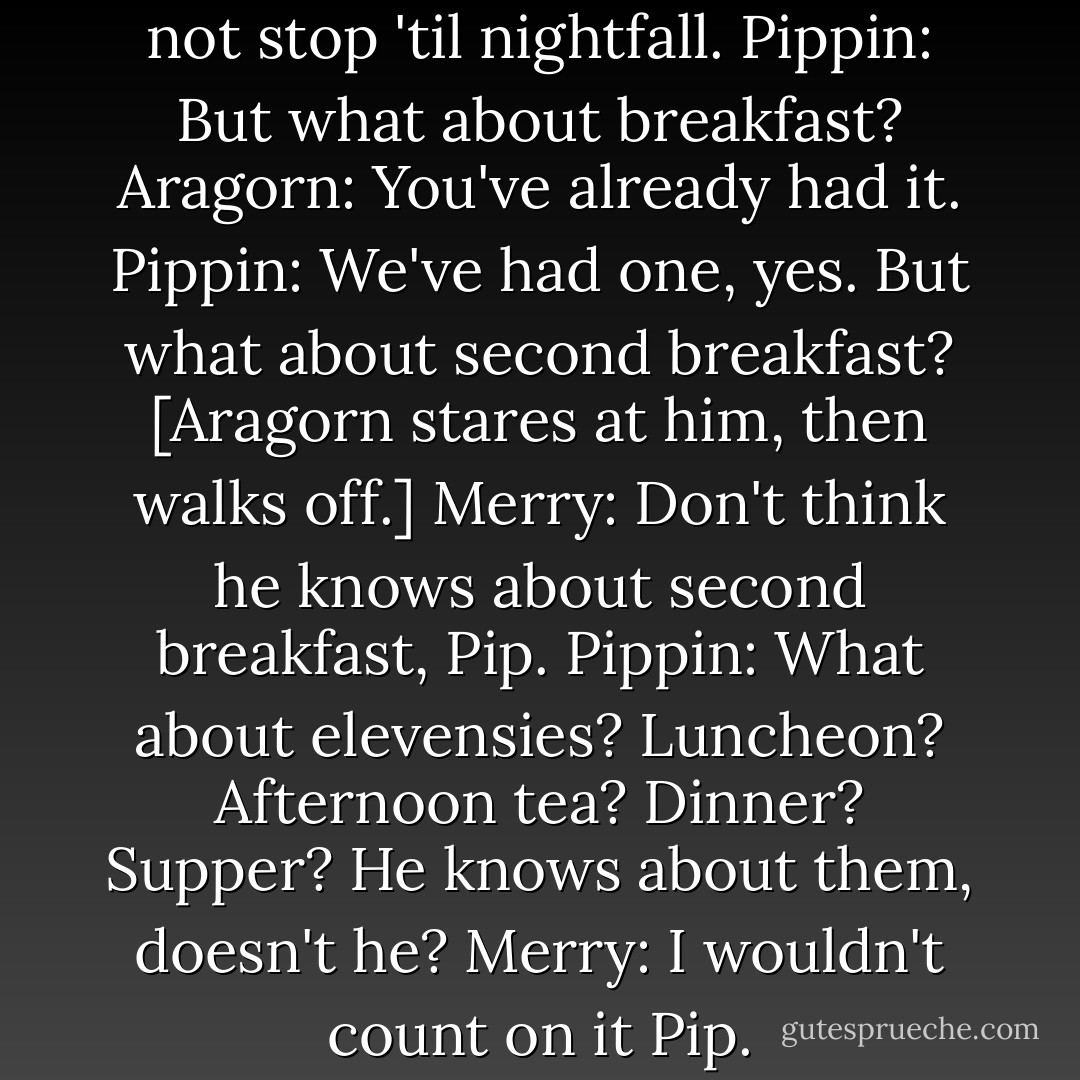 Aragorn: Gentlemen! We do not stop 'til nightfall.<br />Pippin: But what about breakfast?<br />Aragorn: You've already had it.<br />Pippin: We've had one, yes. But what about second breakfast?<br />[Aragorn stares at him, then walks off.]<br />Merry: Don't think he knows about second breakfast, Pip.<br />Pippin: What about elevensies? Luncheon? Afternoon tea? Dinner? Supper? He knows about them, doesn't he?<br />Merry: I wouldn't count on it Pip. - Peter  Jackson
