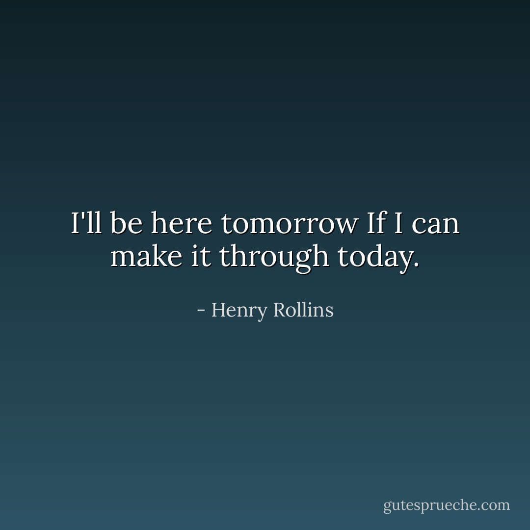 I'll be here tomorrow<br />If I can make it through today. - Henry Rollins