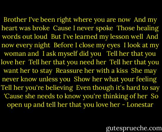 Brother I've been right where you are now <br />And my heart was broke <br />Cause I never spoke <br />Those healing words out loud<br /><br />But I've learned my lesson well <br />And now every night <br />Before I close my eyes <br />I look at my woman and <br />I ask myself did you <br /><br />Tell her that you love her <br />Tell her that you need her <br />Tell her that you want her to stay <br />Reassure her with a kiss <br />She may never know unless you <br />Show her what your feeling <br />Tell her you're believing <br />Even though it's hard to say <br />'Cause she needs to know you're thinking of her <br />So open up and tell her that you love her - Lonestar