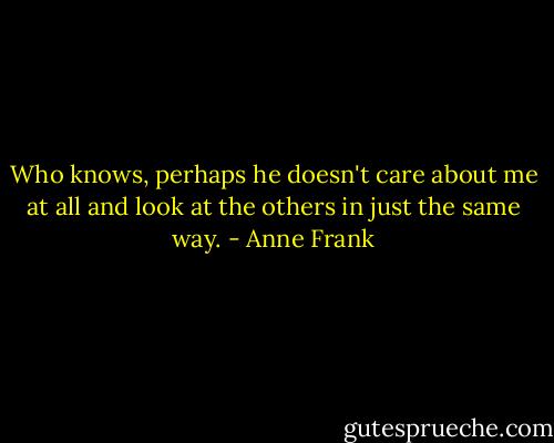 Who knows, perhaps he doesn't care about me at all and look at the others in just the same way. - Anne Frank