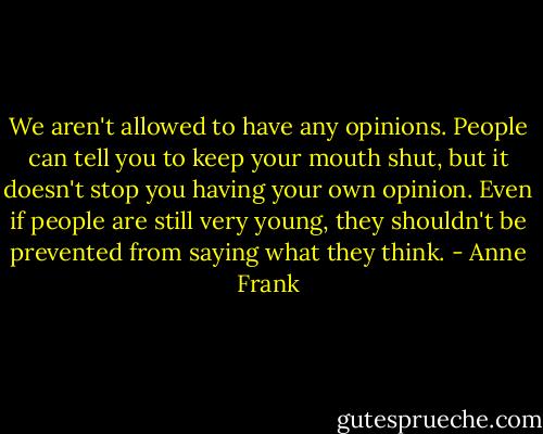 We aren't allowed to have any opinions. People can tell you to keep your mouth shut, but it doesn't stop you having your own opinion. Even if people are still very young, they shouldn't be prevented from saying what they think. - Anne Frank