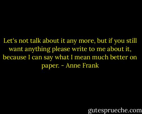 Let's not talk about it any more, but if you still want anything please write to me about it, because I can say what I mean much better on paper. - Anne Frank