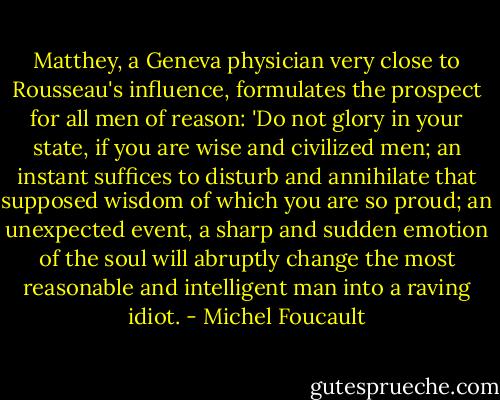 Matthey, a Geneva physician very close to Rousseau's influence, formulates the prospect for all men of reason: 'Do not glory in your state, if you are wise and civilized men; an instant suffices to disturb and annihilate that supposed wisdom of which you are so proud; an unexpected event, a sharp and sudden emotion of the soul will abruptly change the most reasonable and intelligent man into a raving idiot. - Michel Foucault