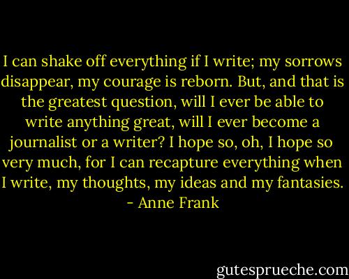 I can shake off everything if I write; my sorrows disappear, my courage is reborn. But, and that is the greatest question, will I ever be able to write anything great, will I ever become a journalist or a writer? I hope so, oh, I hope so very much, for I can recapture everything when I write, my thoughts, my ideas and my fantasies. - Anne Frank