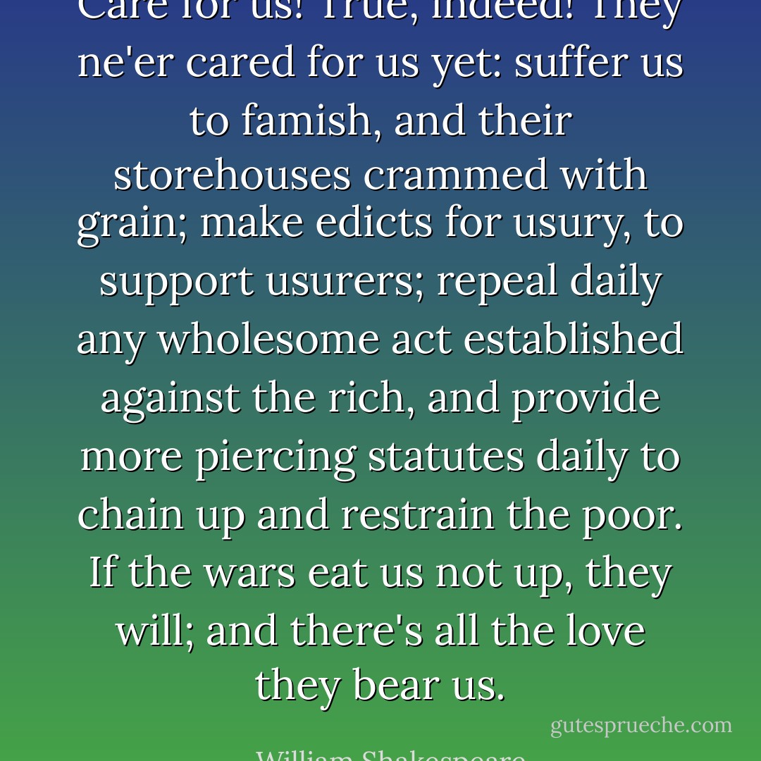 Care for us! True, indeed! They ne'er cared for us yet: suffer us to famish, and their storehouses crammed with grain; make edicts for usury, to support usurers; repeal daily any wholesome act established against the rich, and provide more piercing statutes daily to chain up and restrain the poor. If the wars eat us not up, they will; and there's all the love they bear us. - William Shakespeare