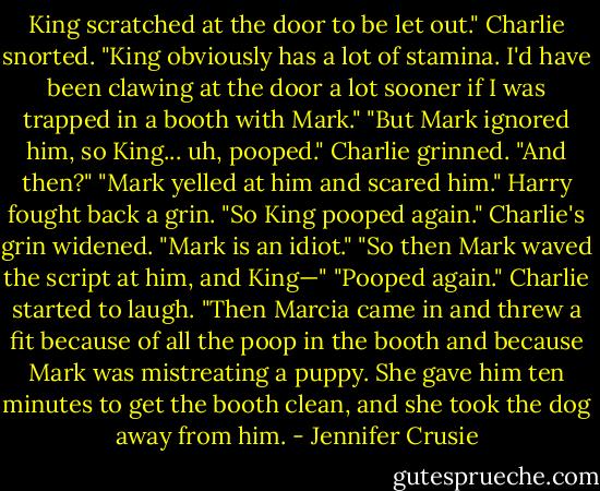 King scratched at the door to be let out."<br />Charlie snorted. "King obviously has a lot of stamina. I'd have been clawing<br />at the door a lot sooner if I was trapped in a booth with Mark."<br />"But Mark ignored him, so King... uh, pooped."<br />Charlie grinned. "And then?"<br />"Mark yelled at him and scared him." Harry fought back a grin. "So King<br />pooped again."<br />Charlie's grin widened. "Mark is an idiot."<br />"So then Mark waved the script at him, and King—"<br />"Pooped again." Charlie started to laugh.<br />"Then Marcia came in and threw a fit because of all the poop in the booth and because Mark was mistreating a puppy. She gave him ten minutes to get the booth clean, and she took the dog away from him. - Jennifer Crusie