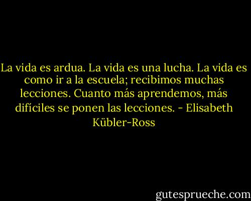 La vida es ardua. La vida es una lucha. La vida es como ir a la escuela; recibimos muchas lecciones. Cuanto más aprendemos, más difíciles se ponen las lecciones. - Elisabeth Kübler-Ross