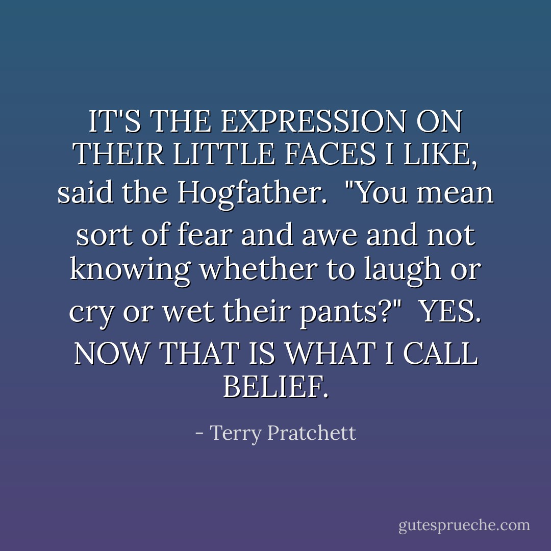 IT'S THE EXPRESSION ON THEIR LITTLE FACES I LIKE, said the Hogfather. <br />"You mean sort of fear and awe and not knowing whether to laugh or cry or wet their pants?" <br />YES. NOW THAT IS WHAT I CALL BELIEF. - Terry Pratchett