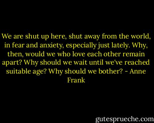 We are shut up here, shut away from the world, in fear and anxiety, especially just lately. Why, then, would we who love each other remain apart? Why should we wait until we've reached suitable age? Why should we bother? - Anne Frank