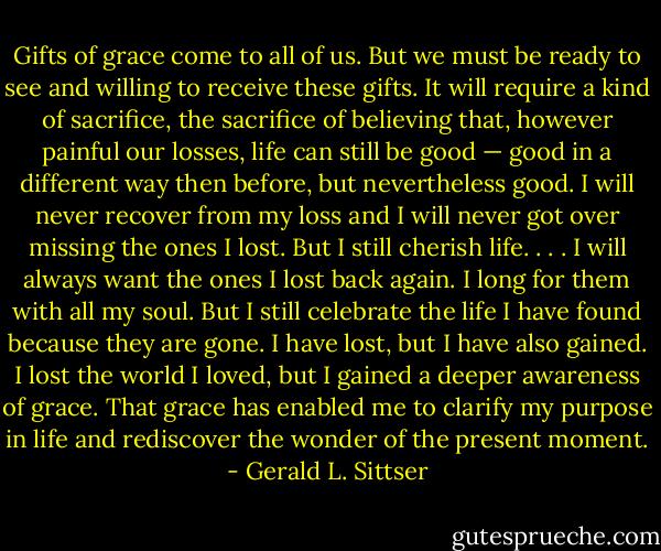 Gifts of grace come to all of us. But we must be ready to see and willing to receive these gifts. It will require a kind of sacrifice, the sacrifice of believing that, however painful our losses, life can still be good — good in a different way then before, but nevertheless good. I will never recover from my loss and I will never got over missing the ones I lost. But I still cherish life. . . . I will always want the ones I lost back again. I long for them with all my soul. But I still celebrate the life I have found because they are gone. I have lost, but I have also gained. I lost the world I loved, but I gained a deeper awareness of grace. That grace has enabled me to clarify my purpose in life and rediscover the wonder of the present moment. - Gerald L. Sittser