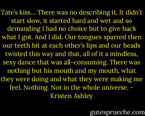 Tate’s kiss…<br />There was no describing it.<br />It didn’t start slow, it started hard and wet and so demanding I had no choice but to give back what I got. And I did. Our tongues sparred then our teeth bit at each other’s lips and our heads twisted this way and that, all of it a mindless, sexy dance that was all-consuming. There was nothing but his mouth and my mouth, what they were doing and what they were making me feel. Nothing. Not in the whole universe. - Kristen Ashley