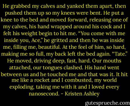 He grabbed my calves and yanked them apart, then pushed them up so my knees were bent. He put a knee to the bed and moved forward, releasing one of my calves, his hand wrapped around his cock and I felt his weight begin to hit me.<br />“You come with me inside you, Ace,” he gritted and then he was inside me, filling me, beautiful.<br />At the feel of him, so hard, making me so full, my back left the bed again. “Tate.”<br />He moved, driving deep, fast, hard. Our mouths attached, our tongues clashed. His hand went between us and he touched me and that was it. It hit me like a rocket and I combusted, my world exploding, taking me with it and I loved every nanosecond. - Kristen Ashley