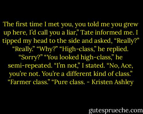 The first time I met you, you told me you grew up here, I’d call you a liar,” Tate informed me.<br />I tipped my head to the side and asked, “Really?”<br />“Really.”<br />“Why?”<br />“High-class,” he replied.<br />“Sorry?”<br />“You looked high-class,” he semi-repeated.<br />“I’m not,” I stated.<br />“No, Ace, you’re not. You’re a different kind of class.”<br />“Farmer class.”<br />“Pure class. - Kristen Ashley