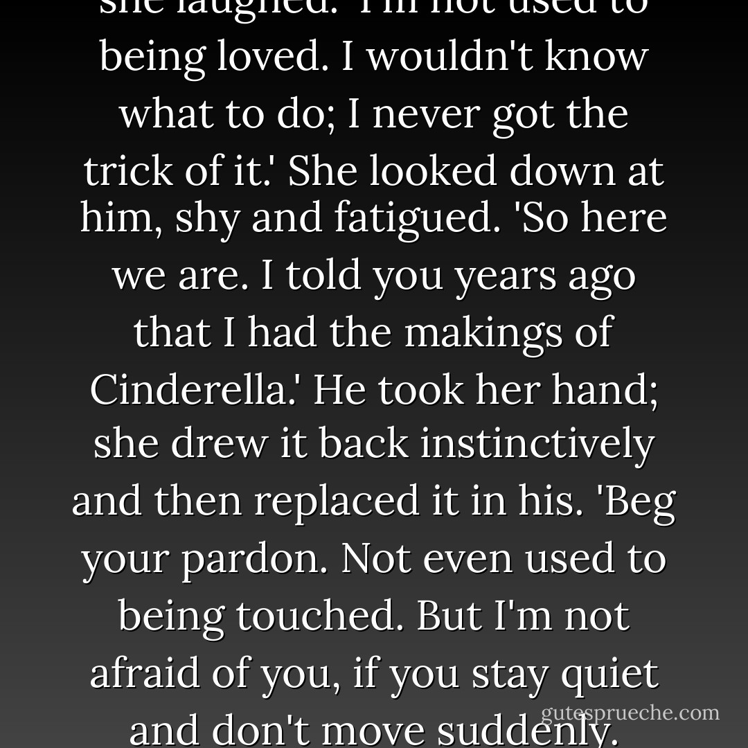 Don't be so anxious about it,' she laughed. 'I'm not used to being loved. I wouldn't know what to do; I never got the trick of it.' She looked down at him, shy and fatigued. 'So here we are. I told you years ago that I had the makings of Cinderella.'<br />He took her hand; she drew it back instinctively and then replaced it in his. 'Beg your pardon. Not even used to being touched. But I'm not afraid of you, if you stay quiet and don't move suddenly. - F. Scott Fitzgerald