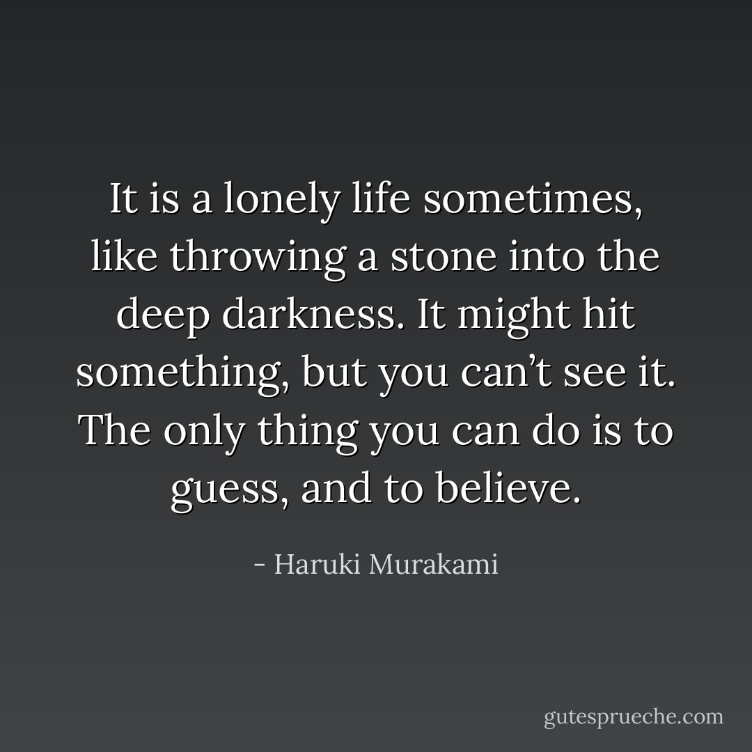 It is a lonely life sometimes, like throwing a stone into the deep darkness. It might hit something, but you can’t see it. The only thing you can do is to guess, and to believe. - Haruki Murakami