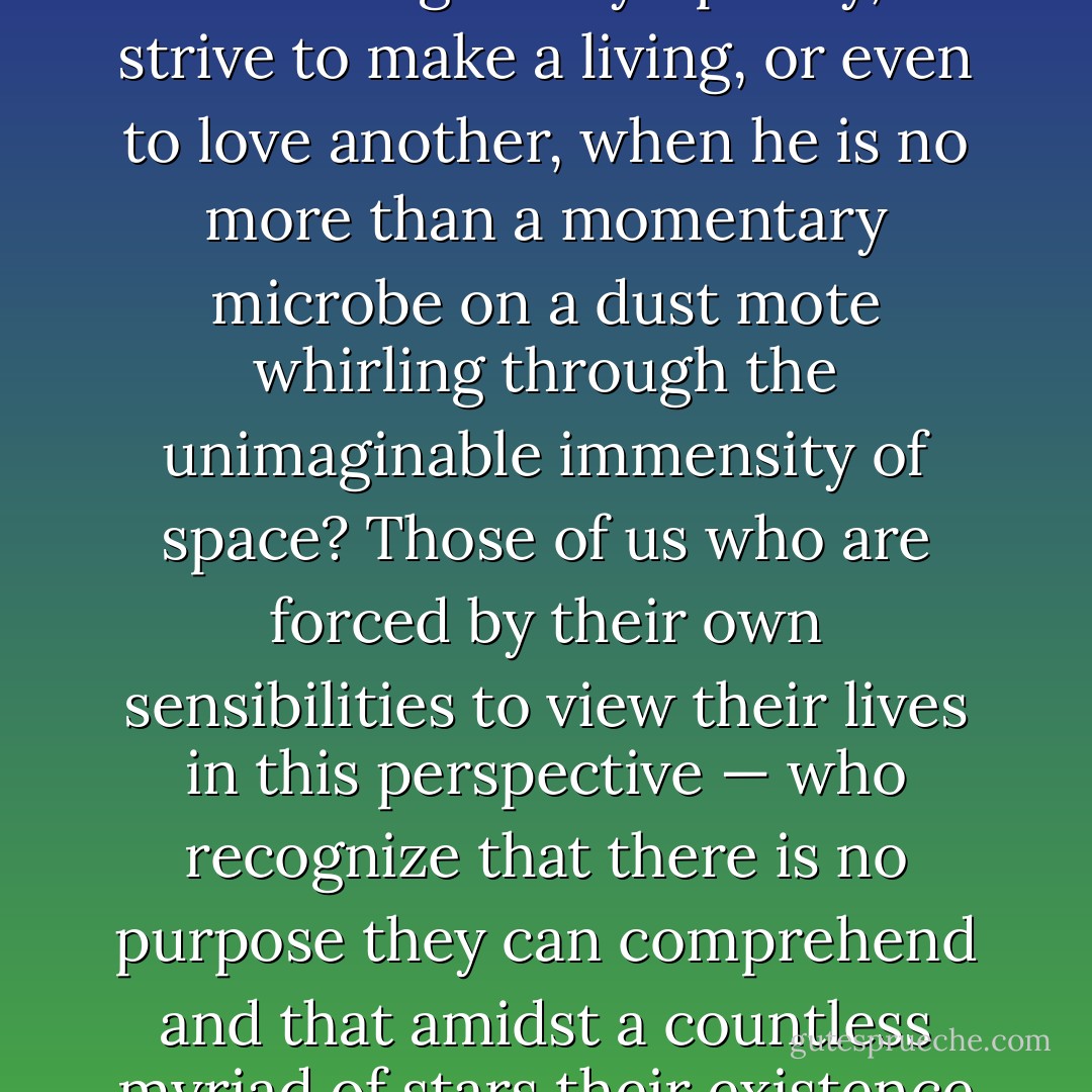 If man merely sat back and thought about his impending termination, and his terrifying insignificance and aloneness in the cosmos, he would surely go mad, or succumb to a numbing sense of futility. Why, he might ask himself, should he bother to write a great symphony, or strive to make a living, or even to love another, when he is no more than a momentary microbe on a dust mote whirling through the unimaginable immensity of space? Those of us who are forced by their own sensibilities to view their lives in this perspective — who recognize that there is no purpose they can comprehend and that amidst a countless myriad of stars their existence goes unknown and unchronicled — can fall prey all too easily to the ultimate anomie. The world's religions, for all their parochialism, did supply a kind of consolation for this great ache. - Stanley Kubrick