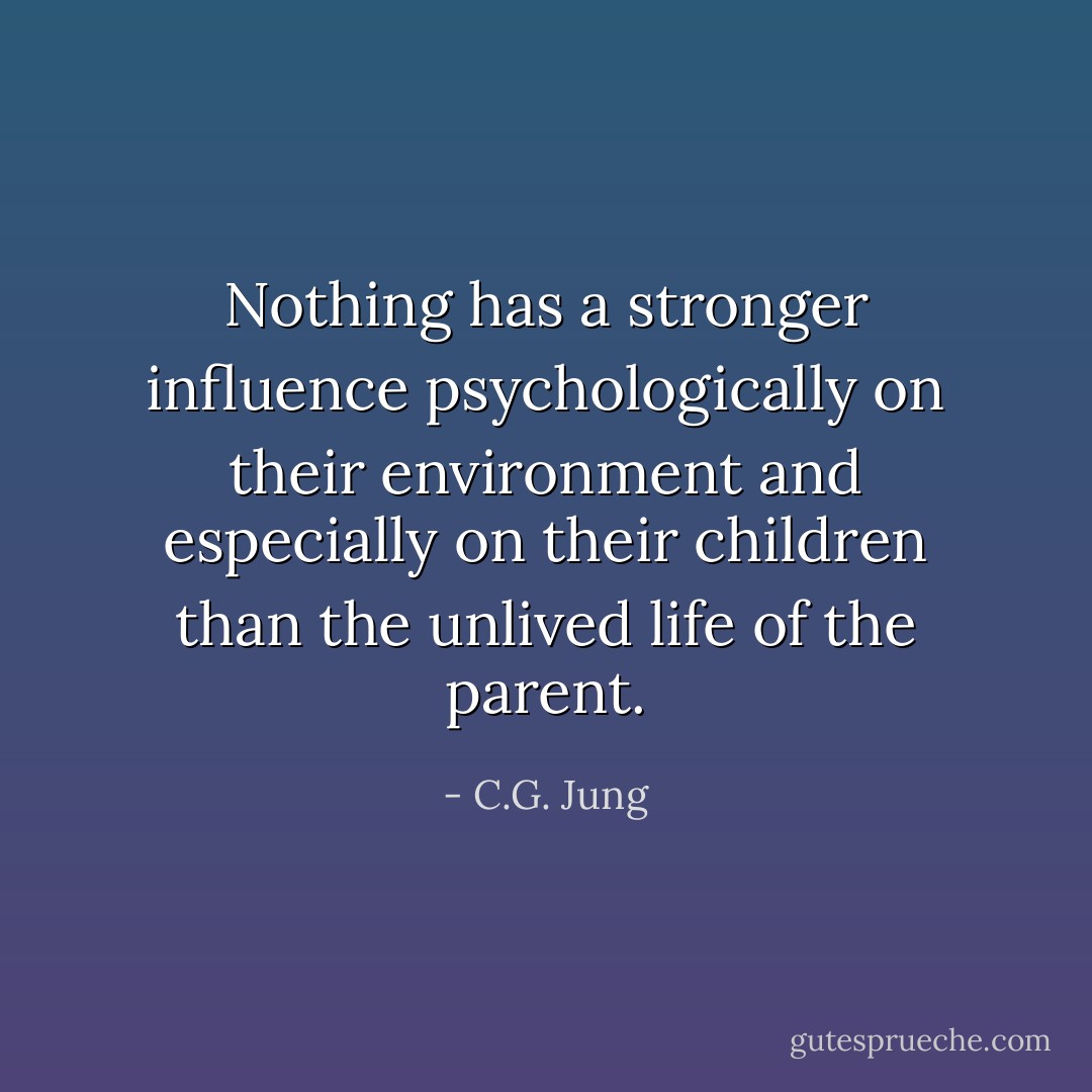 Nothing has a stronger influence psychologically on their environment and especially on their children than the unlived life of the parent. - C.G. Jung
